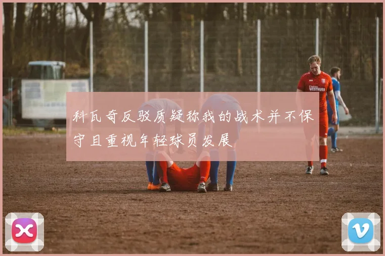 科瓦奇反驳质疑称我的战术并不保守且重视年轻球员发展