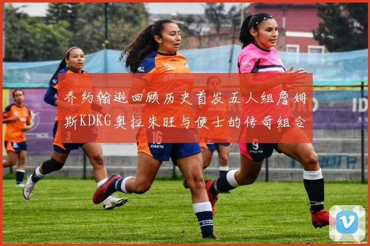 乔约翰逊回顾历史首发五人组詹姆斯KDKG奥拉朱旺与便士的传奇组合