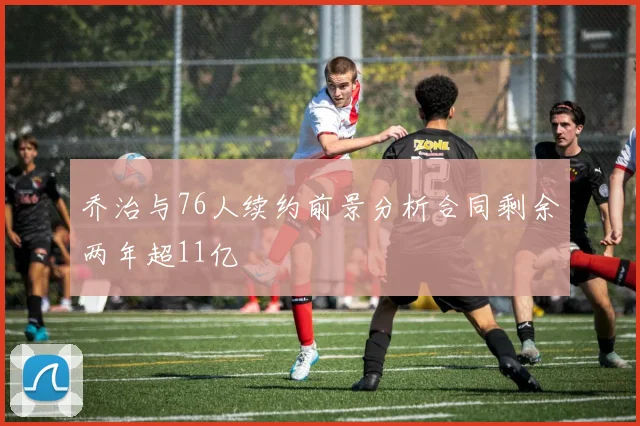 乔治与76人续约前景分析合同剩余两年超11亿