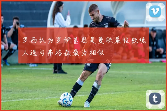 罗西认为罗伊基恩是曼联最佳教练人选与弗格森最为相似
