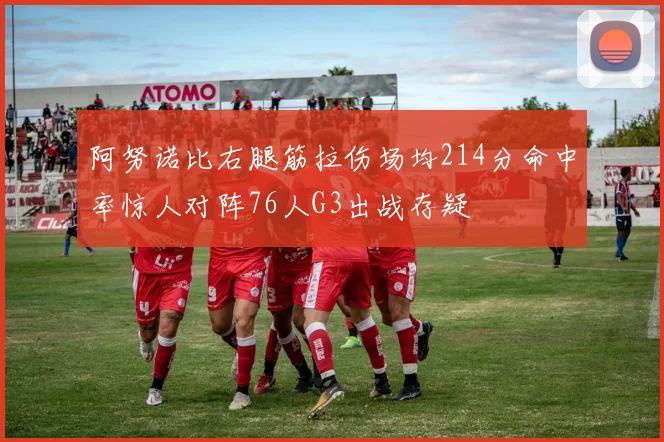 阿努诺比右腿筋拉伤场均214分命中率惊人对阵76人G3出战存疑