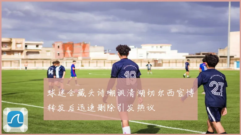 球迷会藏头诗嘲讽清湖切尔西官博转发后迅速删除引发热议