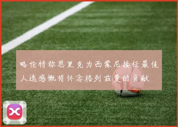 略伦特称恩里克为西蒙尼接任最佳人选感慨将怀念格列兹曼的贡献