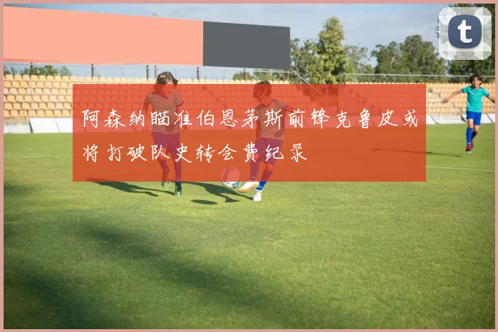 阿森纳瞄准伯恩茅斯前锋克鲁皮或将打破队史转会费纪录