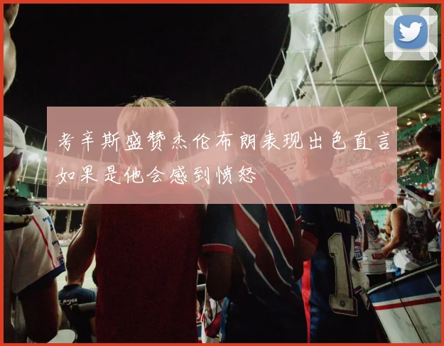 考辛斯盛赞杰伦布朗表现出色直言如果是他会感到愤怒