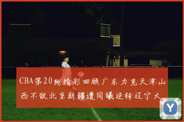 CBA第20轮精彩回顾广东力克天津山西不敌北京新疆遭同曦逆转辽宁大胜四川