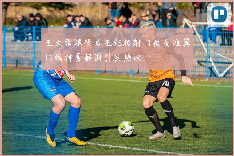 王大雷退役后王钰栋射门被高准翼门线神勇解围引发热议