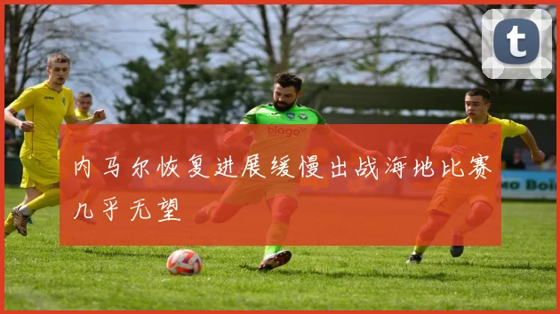 内马尔恢复进展缓慢出战海地比赛几乎无望