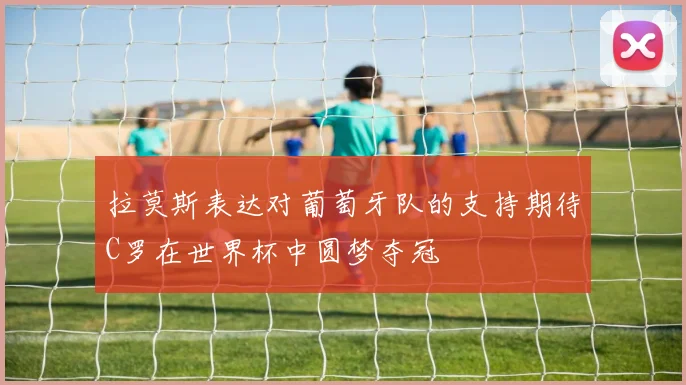 拉莫斯表达对葡萄牙队的支持期待C罗在世界杯中圆梦夺冠